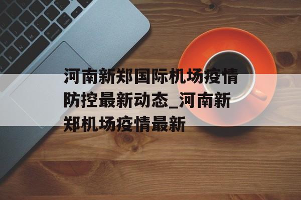 河南新郑国际机场疫情防控最新动态_河南新郑机场疫情最新 河南新郑国际机场疫情防控最新动态_河南新郑机场疫情最新